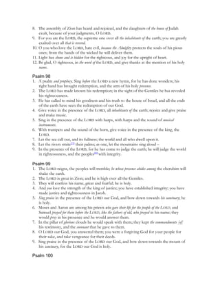 8. The assembly of Zion has heard and rejoiced, and the daughters of the house of Judah
    exult, because of your judgments, O LORD.
9. For you are the LORD, the supreme one over all the inhabitants of the earth; you are greatly
    exalted over all that is revered.
10. O you who love the LORD, hate evil, because the Almighty protects the souls of his pious
    ones; from the hands of the wicked he will deliver them.
11. Light has shone and is hidden for the righteous, and joy for the upright of heart.
12. Be glad, O righteous, in the word of the LORD, and give thanks at the mention of his holy
    name.

Psalm 98
1. A psalm and prophecy. Sing before the LORD a new hymn, for he has done wonders; his
   right hand has brought redemption, and the arm of his holy presence.
2. The LORD has made known his redemption; in the sight of the Gentiles he has revealed
   his righteousness.
3. He has called to mind his goodness and his truth to the house of Israel, and all the ends
   of the earth have seen the redemption of our God.
4. Give voice in the presence of the LORD, all inhabitants of the earth; rejoice and give praise
   and make music.
5. Sing in the presence of the LORD with harps, with harps and the sound of musical
   instruments.
6. With trumpets and the sound of the horn, give voice in the presence of the king, the
   LORD.
7. Let the sea call out, and its fullness; the world and all who dwell upon it.
8. Let the rivers smite[19] their palms; as one, let the mountains sing aloud –
9. In the presence of the LORD, for he has come to judge the earth; he will judge the world
   in righteousness, and the peoples[20] with integrity.

Psalm 99
1. The LORD reigns, the peoples will tremble; he whose presence abides among the cherubim will
   shake the earth.
2. The LORD is great in Zion; and he is high over all the Gentiles.
3. They will confess his name, great and fearful; he is holy.
4. And you love the strength of the king of justice; you have established integrity; you have
   made justice and righteousness in Jacob.
5. Sing praise in the presence of the LORD our God, and bow down towards his sanctuary; he
   is holy.
6. Moses and Aaron are among his priests who gave their life for the people of the LORD, and
   Samuel prayed for them before the LORD, like the fathers of old, who prayed in his name; they
   would pray in his presence and he would answer them.
7. In the pillar of glorious clouds he would speak with them; they kept the commandments [of]
   his testimony, and the covenant that he gave to them.
8. O LORD our God, you answered them; you were a forgiving God for your people for
   their sake, and take vengeance for their deeds.
9. Sing praise in the presence of the LORD our God, and bow down towards the mount of
   his sanctuary, for the LORD our God is holy.

Psalm 100
 