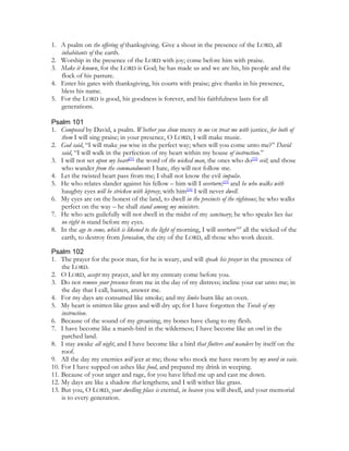 1. A psalm on the offering of thanksgiving. Give a shout in the presence of the LORD, all
   inhabitants of the earth.
2. Worship in the presence of the LORD with joy; come before him with praise.
3. Make it known, for the LORD is God; he has made us and we are his, his people and the
   flock of his pasture.
4. Enter his gates with thanksgiving, his courts with praise; give thanks in his presence,
   bless his name.
5. For the LORD is good, his goodness is forever, and his faithfulness lasts for all
   generations.

Psalm 101
1. Composed by David, a psalm. Whether you show mercy to me or treat me with justice, for both of
   them I will sing praise; in your presence, O LORD, I will make music.
2. God said, “I will make you wise in the perfect way; when will you come unto me?” David
   said, “I will walk in the perfection of my heart within my house of instruction.”
3. I will not set upon my heart[21] the word of the wicked man, the ones who do[22] evil; and those
   who wander from the commandments I hate, they will not follow me.
4. Let the twisted heart pass from me; I shall not know the evil impulse.
5. He who relates slander against his fellow – him will I overturn;[23] and he who walks with
   haughty eyes will be stricken with leprosy; with him[24] I will never dwell.
6. My eyes are on the honest of the land, to dwell in the precincts of the righteous; he who walks
   perfect on the way – he shall stand among my ministers.
7. He who acts guilefully will not dwell in the midst of my sanctuary; he who speaks lies has
   no right to stand before my eyes.
8. In the age to come, which is likened to the light of morning, I will overturn169 all the wicked of the
   earth, to destroy from Jerusalem, the city of the LORD, all those who work deceit.

Psalm 102
1. The prayer for the poor man, for he is weary, and will speak his prayer in the presence of
    the LORD.
2. O LORD, accept my prayer, and let my entreaty come before you.
3. Do not remove your presence from me in the day of my distress; incline your ear unto me; in
    the day that I call, hasten, answer me.
4. For my days are consumed like smoke; and my limbs burn like an oven.
5. My heart is smitten like grass and will dry up; for I have forgotten the Torah of my
    instruction.
6. Because of the sound of my groaning, my bones have clung to my flesh.
7. I have become like a marsh-bird in the wilderness; I have become like an owl in the
    parched land.
8. I stay awake all night, and I have become like a bird that flutters and wanders by itself on the
    roof.
9. All the day my enemies will jeer at me; those who mock me have sworn by my word in vain.
10. For I have supped on ashes like food, and prepared my drink in weeping.
11. Because of your anger and rage, for you have lifted me up and cast me down.
12. My days are like a shadow that lengthens; and I will wither like grass.
13. But you, O LORD, your dwelling place is eternal, in heaven you will dwell, and your memorial
    is to every generation.
 