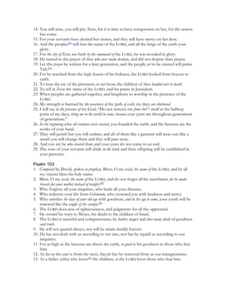 14. You will arise, you will pity Zion, for it is time to have compassion on her, for the season
    has come.
15. For your servants have desired her stones, and they will have mercy on her dust.
16. And the peoples[25] will fear the name of the LORD, and all the kings of the earth your
    glory.
17. For the city of Zion was built by the command of the LORD, he was revealed in glory.
18. He turned to the prayer of those who were made desolate, and did not despise their prayer.
19. Let this prayer be written for a later generation, and the people yet to be created will praise
    Yah.[26]
20. For he watched from the high heavens of his holiness; the LORD looked from heaven to
    earth.
21. To hear the cry of the prisoners; to set loose the children of those handed over to death.
22. To tell in Zion the name of the LORD, and his praise in Jerusalem.
23. When peoples are gathered together, and kingdoms to worship in the presence of the
    LORD.
24. My strength is harmed by the weariness of the path of exile; my days are shortened.
25. I will say in the presence of my God, “Do not remove me from the[27] world at the halfway
    point of my days; bring me to the world to come, because your years are throughout generations
    of generations.”
26. In the beginning when all creatures were created, you founded the earth, and the heavens are the
    works of your hand.
27. They will perish but you will endure; and all of them like a garment will wear out; like a
    mantle you will change them and they will pass away.
28. And you are he who created them; and your years do not come to an end.
29. The sons of your servants will abide in the land; and their offspring will be established in
    your presence.

Psalm 103
1. Composed by David, spoken in prophecy. Bless, O my soul, the name of the LORD, and let all
    my viscera bless his holy name.
2. Bless, O my soul, the name of the LORD, and do not forget all his nourishment, for he made
    breasts for your mother instead of insight.[28]
3. Who forgives all your iniquities, who heals all your diseases.
4. Who redeems your life from Gehinnom, who crowned you with kindness and mercy.
5. Who satisfies the days of your old age with goodness, and in the age to come, your youth will be
    renewed like the eagle of the canopy.[29]
6. The LORD does acts of righteousness, and judgments for all the oppressed.
7. He revealed his ways to Moses, his deeds to the children of Israel.
8. The LORD is merciful and compassionate; he loathes anger and does many deeds of goodness
    and truth.
9. He will not quarrel always, nor will he retain hostility forever.
10. He has not dealt with us according to our sins, nor has he repaid us according to our
    iniquities.
11. For as high as the heavens are above the earth, so great is his goodness to those who fear
    him.
12. As far as the east is from the west, thus far has he removed from us our transgressions.
13. As a father (abba) who loves[30] the children, so the LORD loves those who fear him.
 