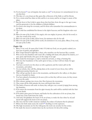14. For he knows[31] our evil impulse that makes us sin;[32] in his presence it is remembered, for we
    are from dust.
15. The days of a son of man are like grass; like a blossom of the field, so will he bloom.
16. For a storm-wind has blown on him and he is no more; and he no longer is aware of his
    place.
17. But the favor of the LORD is upon those that fear him, from this age to the age to come;
    and his generosity is for the children of [their] children.
18. For those who keep his covenant, and for those who remember his commandments to
    do them.
19. The LORD has established his throne in the highest heavens; and his kingdom rules over
    all.
20. Bless the name of the LORD, O his angels, who are mighty in power, who do his word, to
    obey the sound of his word.
21. Bless the name of the LORD, all his hosts, his ministers who do his will.
22. Bless the name of the LORD, all his works, his dominion is in every place. Bless, O my soul,
    the name of the LORD.

Psalm 104
1. Bless, O my soul, the name of the LORD. O LORD my God, you are greatly exalted; you
    have put on praise and splendor.
2. Who wraps himself in light like a sheet, who stretches out the heavens like a curtain.
3. Who covers his chambers with water like a building with beams; who placed his chariot, as it
    were, upon swift clouds; who goes on the wings of an eagle.
4. Who made his messengers as swift as wind; his servants, as strong as burning fire.
5. Who lays the foundation of the earth upon its base, so that it will not shake for ages
    upon ages.
6. You have covered over the abyss as with a garment; and the waters split on the
    mountains, and endure.
7. At your rebuke, they will flee, flowing down; at the sound of your shout, they will be
    frightened, pouring themselves out.
8. They will go up from the abyss to the mountains, and descend to the valleys, to this place
    that you founded for them.
9. You have placed a boundary for the waves of the sea that they will not cross, lest they return
    to cover the earth.
10. Who releases springs into rivers; they flow between the mountains.
11. They water all the wild animals; the asses will break their thirst.
12. The birds of heaven will settle on them; they will give out a sound of singing from among
    the branches.
13. Who waters the mountains from his upper treasury; the earth will be satisfied with the fruit
    of your deeds.
14. Who makes grass grow for beasts, and herbs for the cultivation of the son of man, that
    bread may come forth from the earth;
15. And wine that gladdens the heart of the son of man, to make the face shine by oil; and
    bread will support the heart of the son of man.
16. The trees that the LORD created are satisfied, the cedars of Lebanon that he planted:
17. Where the birds make nests; the stork’s[33] dwelling is in the cypresses.
18. The high mountains are for the wild goats; the rocks are security for the conies.
19. He made the moon to calculate times by; the sun knows the time of his setting.
 