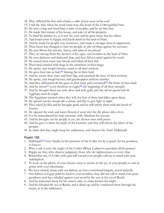 18. They afflicted his feet with chains; a collar of iron went on his soul.
19. Until the time when his word came true; the word of the LORD purified him.
20. He sent a king and freed him; a ruler of peoples, and he set him free.
21. He made him master of his house, and ruler of all his property.
22. To bind his princes to, as it were, his soul; and he grew wiser than his elders.
23. And Israel came to Egypt, and Jacob dwelt in the land of Ham.
24. And he made his people very numerous, and made it stronger than its oppressors.
25. Their heart was changed to hate his people, to plot evil things against his servants.
26. He sent Moses his servant, Aaron, with whom he was pleased.
27. They set among them the decrees of his signs, and wonders in the land of Ham.
28. He sent darkness and darkened them, and they did not rebel against his word.
29. He turned their water into blood, and killed all their fish.
30. Their land crawled with frogs in the chambers of their kings.
31. He spoke, and brought swarms, vermin in all their territory.
32. He gave their rain as hail,[35] blazing fire in their land.
33. And he smote their vines and their figs, and smashed the trees of their territory.
34. He spoke, and brought locusts, and grasshoppers without number.
35. And they obliterated all the grass in their land, and consumed[36] the fruits of their land.
36. And he smote[37] every firstborn in Egypt,[38] the beginning of all their strength.
37. And he brought them out with silver and with gold, and they did not quarrel with the
    Egyptians about the weight.
38. The Egyptians rejoiced when they left, for fear of them had fallen upon them.
39. He spread out the clouds like a curtain, and fire to give light at night.
40. They asked for flesh and he brought quail; and he will satisfy them with the bread of
    heaven.
41. He opened the rock and water flowed; it went into the dry places like a river.
42. For he remembered his holy utterance with Abraham his servant.
43. And he brought out his people in joy, his chosen ones with praise.
44. And he gave to them the lands of the Gentiles; and they will inherit the labor of the
    peoples.
45. In order that they might keep his ordinances, and observe his Torah. Hallelujah!

Psalm 106
1. Hallelujah![39] Give thanks in the presence of the LORD, for he is good, for his goodness
   is forever.
2. Who is able to utter the might of the LORD? [Who] is allowed to proclaim all his praises?
3. Happy are they who observe judgment, those who do righteousness at every time.
4. Remember me, O LORD, with good will toward your people; call me to mind with your
   redemption.
5. To look on the plenty of your chosen ones; to rejoice in the joy of your people; to join in
   praise with your inheritance.
6. We have sinned, along with our fathers; we have committed iniquity, acted wickedly.
7. Our fathers in Egypt paid no heed to your wonders; they did not call to mind your great
   goodness; and they rebelled against your word by the sea, at the sea of Reeds.
8. And he redeemed them for his name’s sake, to make known his might.
9. And he rebuked the sea of Reeds, and it dried up; and he conducted them through the
   deeps, as in the wilderness.
 