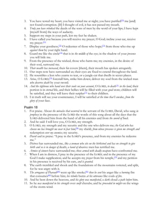 3.    You have tested my heart; you have visited me at night; you have purified[70] me [and]
      not found corruption. [If] I thought of evil, it has not passed my mouth.
4.    Truly you have rebuked the deeds of the sons of men by the word of your lips; I have kept
      [myself from] the ways of audacity.
5.    Support my steps in your path, lest my feet be shaken.
6.    I have called you because you will receive my prayer, O God; incline your ear, receive
      my prayer.[71]
7.    Display your goodness,[72] O redeemer of those who hope;[73] from those who rise up
      against them by your right hand.
8.    Guard me like the circle[74] that is in the middle of the eye; in the shadow of your presence
      you will hide me.
9.    From the presence of the wicked, those who harm me; my enemies, in the desire of
      their soul, surround me.
10.   Their wealth has increased, their fat covers [them], their mouth has spoken arrogantly.
11.   Our steps now have surrounded us; their eyes are fixed to extend throughout the land.
12.   He resembles a lion who yearns to tear, or a jungle-cat that dwells in secret places.
13.   Arise, O LORD,[75] forestall him, strike him down; deliver my soul from the wicked man
      who deserves death by your sword.
14.   And the righteous who hand over their souls on your account, O LORD, to death[76] in the land, their
      portion is in eternal life, and their bellies will be filled with your good store; children will
      be satisfied, and they will leave their surplus[77] to their children.
15.   I in truth will see your countenance, I will be satisfied at the time that I awake, from the
      glory of your face.

Psalm 18
1. For praise. About the miracles that occurred to the servant of the LORD, David, who sang in
    prophecy in the presence of the LORD the words of this song about all the days that the
    LORD delivered him from the hand of all his enemies and from the sword of Saul.
2. And he said: I will love you, O LORD, my strength.
3. O LORD, my strength and my security and the one who delivers me; the God who has
    chosen me has brought me near to fear him;[78] my shield, from whose presence is given me strength and
    redemption over my enemies; my security.
4. David said in praise: “I pray in the LORD’s presence, and from my enemies he redeems
    me.”
5. Distress has surrounded me, like a woman who sits on the birthstool and has no strength to give
    birth and so is in danger of death; a band of abusive men has terrified me.
6. Armies of sinners have surrounded me; those armed with deadly weapons have confronted me.
7. When I am in distress, I pray in the presence of the LORD; and in the presence of my
    God I make supplication; and he accepts my prayer from his temple,[79] and my petition
    in his presence is received by his ears, and is granted.
8. The earth trembled and shook and the foundations of the mountains tottered, and split,
    for he was angry with it.
9. The arrogance of Pharaoh[80] went up like smoke;[81] then he sent his anger like a burning fire
    that consumes[82] before him; his rebuke burns at his utterance like coals of fire.
10. And he bent down the heavens, and his glory was manifested, a dark cloud a path before him.
11. So he was manifested in his strength over swift cherubs; and he proceeded in might on the wings
    of the storm-wind.
 