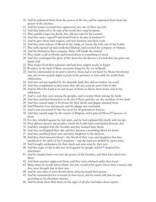 10. And he redeemed them from the power of the foe; and he redeemed them from the
    power of the enemies.
11. And the waters covered their oppressors; not one of them was left.
12. And they believed in the name of his word; they sang his praise.
13. They quickly forgot his deeds; they did not wait for his counsel.
14. And they made a request[40] and tested God in the place of desolation.[41]
15. And he gave them their request, and sent leanness into their souls.
16. And they were jealous of Moses in the camp, of Aaron, the holy one of the LORD.
17. The earth opened up and swallowed Dathan, and covered the company of Abiram.
18. And fire burned in their company; flame will kindle the wicked.
19. They made a calf in Horeb, and bowed down to something of metal.
20. And they exchanged the glory of their master for the likeness of a bull that eats grass and
    befouls itself.
21. They forgot God their redeemer who had done mighty works in Egypt.
22. Wonders in the land of Ham, awesome things by the sea of Reeds.
23. And he commanded by his word to destroy them, had it not been for Moses his chosen
    one, who stood and grew mighty in prayer in his presence to turn aside his wrath from
    obliteration.
24. And their soul was repelled by the desirable land; they did not believe his word.
25. And they complained in their tents; they did not accept the word of the LORD.
26. And he lifted his hand in an oath because of them, to throw them down slain in the
    wilderness.
27. And to exile their seed among the peoples, and to scatter them among the lands.
28. And they attached themselves to the idol of Peor, and they ate the sacrifices of the dead.
29. And they caused anger in his presence by their deeds, and plague attacked them.
30. And Phinehas rose and prayed, and the plague was restrained.
31. And it was accounted to him for merit for all generations forever.
32. And they caused anger by the waters of Dispute, and it grieved Moses[42] because of
    them.
33. For they rebelled against his holy spirit, and he had explained [it] clearly with his lips.
34. They did not destroy the peoples, which the LORD had commanded them [to do].
35. And they mingled with the Gentiles and they learned their deeds.
36. And they worshipped their idol, and they became a stumbling-block for them.
37. And they sacrificed their sons and their daughters to the demons.
38. And they shed innocent blood – the blood of their sons and daughters that they
    sacrificed to the idols of the Canaanites – and the land was defiled by capital crimes.
39. And brought uncleanness by their deeds and went astray by their acts.
40. And the anger of the LORD was harsh against his people and he[43] despised his
    inheritance.
41. And he handed them over into the power of the Gentiles, and their foes ruled over
    them.
42. And their enemies oppressed them, and they were subdued under their hand.
43. Many times he would deliver them, but they would rebel against him in their counsel, and
    they were brought low in their sins.
44. And he saw when it went ill with them, when he heard their prayer.
45. And he remembered his covenant in their favor, and he turned aside from his anger
    according to his abundant mercies.
46. And he made them find mercy in the sight of all who had taken them captive.
 