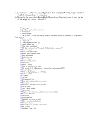 47. Redeem us, O LORD our God, and gather us from among the Gentiles, to give thanks in
    your holy name, to boast in your praise.
48. Blessed be the name of the LORD God of Israel, from this age to the age to come, and let
    all the people say, Amen, Hallelujah.[44]



         [1]
            Anger: rage.
         [2]
            Quickly passing: translation uncertain.
        [3]
            Morning: dust.
        [4]
            Servants: people.
        [5]
            And the works … by him: and may the works of our hands flourish; he has firmly set the words of
Torah upon us.
        [6]
            Trample on: kick.
        [7]
            Glorify: exalt.
        [8]
            Enemies: +prosper in this age.
        [9]
            Strength: mighty one.
        [10]
             Made strong: established.
        [11]
             The God … appeared: or, “Appear, O God who takes vengeance!”
        [12]
             Lord: +prosper.
        [13]
             Lord: word of the LORD.
        [14]
             Destroy them: overthrow them.
        [15]
             Every god: all gods.
        [16]
             Praise: rejoicing.
        [17]
             Totter: be shaken.
        [18]
             Burns: +and gives heat.
        [19]
             Smite: clap.
        [20]
             Peoples: Gentiles.
        [21]
             Upon my heart: before my eyes.
        [22]
             The ones who do: Tg ydb( suggests Hebrew y#w( (agreeing with LXX).
        [23]
             Overturn: destroy.
        [24]
             With him: Tg hymy( agrees with LXX.
        [25]
             Peoples: Gentiles.
        [26]
             Yah: God.
        [27]
             The: this.
        [28]
             Cf. Berachoth 10a.
        [29]
             Eagle of the canopy: translation uncertain.
        [30]
             Loves: pities.
        [31]
             He knows: it is manifest in his presence.
        [32]
             Sin: go astray.
        [33]
             Stork’s: white stork’s.
        [34]
             Sunset: time.
        [35]
             He gave … hail: He commanded their rain to become hail.
        [36]
             Consumed: obliterated.
        [37]
             Smote: slew.
        [38]
             Egypt: their land.
        [39]
             Hallelujah: Sing praise to God.
        [40]
             Made a request: desired a desire.
        [41]
             Desolation: dryness.
        [42]
             Grieved Moses: or, “went ill with Moses.”
        [43]
             He: his word.
        [44]
             Hallelujah: Praise God.
 