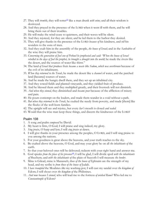 27. They will tremble, they will totter[3] like a man drunk with wine; and all their wisdom is
    destroyed.
28. And they prayed in the presence of the LORD when it went ill with them, and he will
    bring them out of their troubles.
29. He will make the wind cease to quietness, and their waves will be silent.
30. And they rejoiced, for they are silent; and he led them to the harbor they desired.
31. They will give thanks in the presence of the LORD because of his kindness, and tell his
    wonders to the sons of men.
32. And they exalt him in the assembly of the people, the house of Israel; and in the Sanhedrin of
    the wise they will praise him.
33. Concerning the generation of Joel son of Pethuel he prophesied and said: “When the house of Israel
    rebelled in the days of Joel the prophet, he brought a drought into the world; he made the rivers like
    the desert, and the sources of water like thirst.”
34. The land of Israel that produces fruit became a waste like Sodom, which was overthrown because of
    the evil of its inhabitants.
35. When they returned to the Torah, he made the desert like a channel of water, and the parched
    land [became] sources of water.
36. And he made the hungry dwell there, and they set up an inhabited city.
37. And they sowed fields and planted vineyards, and they yielded fruit of produce.
38. And he blessed them and they multiplied greatly, and their livestock will not diminish.
39. And when they sinned, they diminished and became poor because of the affliction of misery
    and pain.
40. He pours contempt on the leaders, and made them wander in a void without a path.
41. But when they returned to the Torah, he exalted the needy from poverty, and made [them] like
    the flocks of the well-born families.
42. The upright will see and rejoice, but every liar’s mouth is closed and sealed.
43. Would that the wise man keep these things, and discern the kindnesses of the LORD!

Psalm 108
1. A song and psalm composed by David.
2. My heart is firm, O God; I will praise and sing indeed, my glory.
3. Sing praise, O harp and lyre; I will sing praise at dawn.
4. I will give thanks in your presence among the peoples, O LORD, and I will sing praise to
    you among the nations.
5. For your goodness is great above the heavens, and your truth reaches to the sky.
6. Be exalted above the heavens, O God, and may your glory be on all the inhabitants of the
    earth.
7. So that your beloved ones will be delivered; redeem with your right hand and answer me.
8. God speaks from the place of his presence[4]; I will be glad, I will divide spoil with the inhabitants
    of Shechem; and with the inhabitants of the plain of Succoth I will measure the border.
9. Mine is Gilead, mine is Manasseh; those of the house of Ephraim are the strength of my
    head, and my scribe is from those of the house of Judah.
10. I have trampled the Moabites like my washing-pot; I will cast my sandal over the kingdom of
    Edom; I will shout over the kingdom of the Philistines.
11. And now because I sinned, who will lead me to the fortress of wicked Rome? Who led me to
    Constantinople of Edom?
 