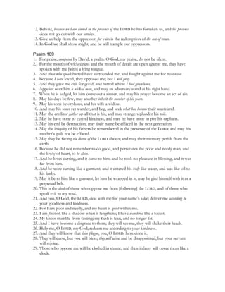 12. Behold, because we have sinned in the presence of the LORD he has forsaken us, and his presence
    does not go out with our armies.
13. Give us help from the oppressor, for vain is the redemption of the son of man.
14. In God we shall show might, and he will trample our oppressors.

Psalm 109
1. For praise, composed by David; a psalm. O God, my praise, do not be silent.
2. For the mouth of wickedness and the mouth of deceit are open against me, they have
    spoken with me [with] a lying tongue.
3. And those who speak hatred have surrounded me, and fought against me for no cause.
4. Because I have loved, they opposed me; but I will pray.
5. And they gave me evil for good, and hatred where I had given love.
6. Appoint over him a wicked man, and may an adversary stand at his right hand.
7. When he is judged, let him come out a sinner, and may his prayer become an act of sin.
8. May his days be few, may another inherit the number of his years.
9. May his sons be orphans, and his wife a widow.
10. And may his sons yet wander, and beg, and seek what has become their wasteland.
11. May the creditor gather up all that is his, and may strangers plunder his toil.
12. May he have none to extend kindness, and may he have none to pity his orphans.
13. May his end be destruction; may their name be effaced in the next generation.
14. May the iniquity of his fathers be remembered in the presence of the LORD; and may his
    mother’s guilt not be effaced.
15. May they be facing the decree of the LORD always; and may their memory perish from the
    earth.
16. Because he did not remember to do good, and persecutes the poor and needy man, and
    the lowly of heart, to be slain.
17. And he loves cursing, and it came to him; and he took no pleasure in blessing, and it was
    far from him.
18. And he wore cursing like a garment, and it entered his body like water, and was like oil to
    his limbs.
19. May it be to him like a garment, let him be wrapped in it; may he gird himself with it as a
    perpetual belt.
20. This is the deed of those who oppose me from [following] the LORD, and of those who
    speak evil to my soul.
21. And you, O God, the LORD, deal with me for your name’s sake; deliver me according to
    your goodness and kindness.
22. For I am poor and needy, and my heart is quiet within me.
23. I am finished, like a shadow when it lengthens; I have wandered like a locust.
24. My knees stumble from fasting; my flesh is lean, and no longer fat.
25. And I have become a disgrace to them; they will see me, they will shake their heads.
26. Help me, O LORD, my God; redeem me according to your kindness.
27. And they will know that this plague, you, O LORD, have done it.
28. They will curse, but you will bless; they will arise and be disappointed, but your servant
    will rejoice.
29. Those who oppose me will be clothed in shame, and their infamy will cover them like a
    cloak.
 