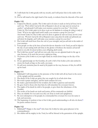 30. I will thank the LORD greatly with my mouth, and I will praise him in the midst of the
    sages.
31. For he will stand at the right hand of the needy, to redeem from the discords of his soul.

Psalm 110
1. Composed by David, a psalm. The LORD said in his decree to make me lord of all Israel, but he
   said to me, “Wait still for Saul of the tribe of Benjamin to die, for one reign must not encroach on
   another;[5] and afterwards I will make your enemies a prop for your feet.” ANOTHER
   TARGUM: The LORD spoke by his decree to give me the dominion in exchange for sitting in study of
   Torah. “Wait at my right hand until I make your enemies a prop for your feet.”
   ANOTHER TARGUM: The LORD said in his decree to appoint me ruler over Israel, but the LORD
   said to me, “Wait for Saul of the tribe of Benjamin to pass away from the world; and afterwards you
   will inherit the kingship, and I will make your enemies a prop for your feet.”
2. The LORD will send from Zion the rod of your strength, and you will rule in the midst of
   your enemies.
3. Your people are those of the house of Israel who devote themselves to the Torah; you will be helped in
   the day of your making battle with them; in the glories of holiness the mercies of God will
   hasten to you like the descent of dew; your offspring dwell securely.
4. The LORD has sworn[6] and will not turn aside, that you are appointed leader in the age to
   come, because of the merit that you were a righteous king.
5. The presence of the LORD is at your right hand; he struck down kings on the day of his
   anger.
6. He was appointed judge over the Gentiles; the earth is full of the bodies of the slain wicked; he
   smote the heads of kings on the earth, very many.
7. He will receive instruction from the mouth of the prophet on the way; because of this, he will lift
   up his head.

Psalm 111
1. Hallelujah! I will sing praise in the presence of the LORD with all my heart in the secret
    of the upright and the assembly.
2. The deeds of the LORD are great; they are sought for by all who desire them.
3. His work is praise and glory, and his merit endures for ever.
4. He made a good memorial for his wonders; the LORD is gracious and merciful.
5. He gave food to those who fear him; he will remember his covenant forever.
6. The might of his deeds he told to his people, to give them the inheritance of the
    Gentiles.
7. The works of his hands are truth and justice; all his commands are faithful.
8. They are reliable for ever and ever; they are done in truth and uprightness.
9. He sent redemption to his people; he commanded his covenant for ever; his name is
    holy and awesome.
10. The beginning of wisdom is fear of the LORD, good understanding to all who do them;[7]
    his praise endures forever.

Psalm 112
1. Hallelujah![8] Happy is the man[9] who fears the LORD; he takes great pleasure in his
   commandments.
2. His children will be mighty in the Torah, he will be blessed in the generation of the upright.
 