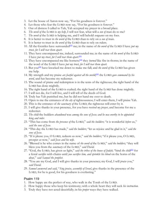 3. Let the house of Aaron now say, “For his goodness is forever.”
4. Let those who fear the LORD now say, “For his goodness is forever.”
5. Out of distress I called to Yah, Yah accepted my prayer in a broad place.
6. The word of the LORD is my help, I will not fear, what will a son of man do to me?
7. The word of the LORD is helping me, and I will behold vengeance on my foes.
8. It is better to trust in the word of the LORD than to rely on a son of man.
9. It is better to trust in the word of the LORD than to rely on rulers.
10. All the Gentiles have surrounded[20] me; in the name of the word of the LORD I have put my
    trust, for I will tear them apart.
11. They have encompassed me, indeed, surrounded me; in the name of the word of the LORD
    I have put my trust, for I will tear them apart.[21]
12. They have encompassed me like hornets;[22] they burned like fire in thorns; in the name of
    the word of the LORD I have put my trust, for I will tear them apart.
13. But you[23] have knocked me down to make me fall; and the word of the LORD has given
    me help.
14. My strength and my praise are fearful against all the world;[24] the LORD gave command by his
    word, and has become my redeemer.
15. The sound of praise and redemption is in the tents of the righteous; the right hand of the
    LORD has done mightily.
16. The right hand of the LORD is exalted; the right hand of the LORD has done mightily.
17. I will not die, for I will live, and I will tell of the deeds of God.
18. Truly has Yah punished me, but he did not hand me over to death.
19. Open to me the entrances of the city of righteousness; I will enter them, I will praise Yah.
20. This is the entrance of the sanctuary of the LORD; the righteous will enter by it.
21. I will give thanks in your presence, for you have received my prayer, and become for me a
    redeemer.
22. The child the builders abandoned was among the sons of Jesse; and he was worthy to be appointed
    king and ruler.
23. “This has come from the presence of the LORD,” said the builders; “it is wonderful before us,”
    said the sons of Jesse.
24. “This day the LORD has made,” said the builders; “let us rejoice and be glad in it,” said the
    sons of Jesse.
25. “If it please you, O LORD, redeem us now,” said the builders; “if it please you, O LORD,
    prosper us now,” said Jesse and his wife.
26. “Blessed is he who comes in the name of the word of the LORD,” said the builders; “they will
    bless you from the sanctuary of the LORD,” said David.
27. “God, the LORD, has given us light,” said the tribes of the house of Judah; “bind the child[25] for
    a festal sacrifice with chains until you sacrifice him, and sprinkle his blood on the horns of the
    altar,” said Samuel the prophet.
28. “You are my God, and I will give thanks in your presence; my God, I will praise you,”
    said David.
29. Samuel answered and said, “Sing praise, assembly of Israel, give thanks in the presence of the
    LORD, for he is good, for his goodness is everlasting.”

Psalm 119
1. How happy are the perfect of way, who walk in the Torah of the LORD.
2. How happy those who keep his testimony; with a whole heart they will seek his instruction.
3. Truly they have not acted deceitfully; in his proper ways they have walked.
 