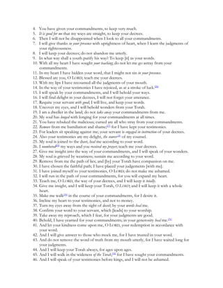 4.  You have given your commandments, to keep very much.
5.  It is good for me that my ways are straight, to keep your decrees.
6.  Then I will not be disappointed when I look to all your commandments.
7.  I will give thanks in your presence with uprightness of heart, when I learn the judgments of
    your righteousness.
8. I will keep your decrees; do not abandon me utterly.
9. In what way shall a youth purify his way? To keep [it] as your words.
10. With all my heart I have sought your teaching; do not let me go astray from your
    commandments.
11. In my heart I have hidden your word, that I might not sin in your presence.
12. Blessed are you, O LORD; teach me your decrees.
13. With my lips I have recounted all the judgments of your mouth.
14. In the way of your testimonies I have rejoiced, as at a stroke of luck.[26]
15. I will speak by your commandments, and I will behold your ways.
16. I will find delight in your decrees, I will not forget your utterance.
17. Requite your servant with good; I will live, and keep your words.
18. Uncover my eyes, and I will behold wonders from your Torah.
19. I am a dweller in the land; do not take away your commandments from me.
20. My soul has longed with longing for your commandments at all times.
21. You have rebuked the malicious; cursed are all who stray from your commandments.
22. Remove from me humiliation and shame;[27] for I have kept your testimonies.
23. For leaders sit speaking against me; your servant is engaged in instruction of your decrees.
24. Also your testimonies are my delight, the source[28] of my counsel.
25. My soul is joined to the dust; heal me according to your word.
26. I numbered[29] my ways and you received my prayer; teach me your decrees.
27. Give me insight into the way of your commandments, and I will speak of your wonders.
28. My soul is grieved by weariness; sustain me according to your word.
29. Remove from me the path of lies; and [by] your Torah have compassion on me.
30. I have chosen the faithful path; I have placed your judgements [with me].
31. I have joined myself to your testimonies, O LORD; do not make me ashamed.
32. I will run in the path of your commandments, for you will expand my heart.
33. Teach me, O LORD, the way of your decrees, and I will keep it totally.
34. Give me insight, and I will keep your Torah, O LORD; and I will keep it with a whole
    heart.
35. Make me walk[30] in the course of your commandments, for I desire it.
36. Incline my heart to your testimonies, and not to money.
37. Turn my eyes away from the sight of deceit; by your words heal me.
38. Confirm your word to your servant, which [leads] to your worship.
39. Take away my reproach, which I fear, for your judgments are good.
40. Behold, I have yearned for your commandments; in your generosity heal me.[31]
41. And let your kindness come upon me, O LORD, your redemption in accordance with
    your word.
42. And I will give answer to those who mock me, for I have trusted in your word.
43. And do not remove the word of truth from my mouth utterly, for I have waited long for
    your judgments.
44. And I will keep your Torah always, for ages upon ages.
45. And I will walk in the wideness of the Torah,[32] for I have sought your commandments.
46. And I will speak of your testimonies before kings, and I will not be ashamed.
 