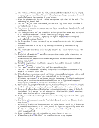 12. And he made his presence dwell in the mist, and surrounded himself with the clouds of his glory
    as a covering; and he made favorable rains to fall on his people, and mighty waters from the massed
    clouds of darkness on the wicked from the eternal heights.
13. From the splendor of his glory the clouds of heaven passed by in rebuke like the coals of fire
    and burning hail from his word.
14. And the LORD gave a shout from heaven, and the Most High raised up his utterance; he
    cast hail and coals of fire.
15. And he sent his word like arrows, and scattered them; [he sent] many lightning bolts, and
    confounded them.
16. And the depths of the sea[83] became visible, and the pillars of the world were uncovered
    at the rebuke of the LORD,78 from the utterance of your mighty wrath.
17. He sent his prophets, [he who is] a mighty king who reigns in strength;[84] he took me [and]
    delivered me from many Gentiles.
18. He delivered me from my enemies, for they are strong; from my foes, for they prevailed
    against me.
19. They confronted me in the day of my wandering; but the word of the LORD was my
    support.
20. And he brought me out to a broad place, he delivered me because he was pleased with
    me.[85]
21. The LORD will requite me[86] according to my merit; according to the cleanness of my
    hands he will answer me.
22. For I have kept the proper ways in the LORD’s presence; and I have not walked in evil
    before the LORD.[87]
23. For all his judgments are revealed in my sight, to do them; and his covenants I will not
    remove[88] from me.
24. And I was[89] blameless in fear of him; and I kept my soul from sins.
25. And the LORD rewarded me according to my merit; according to the cleanness of my
    hands in the presence of his word.
26. With Abraham, who was found pious in your presence, you showed much mercy; with his seed,
    Isaac, who was complete in fear of you, you completed your favorable word.[90]
27. With Jacob, who was pure[91] in your presence, you chose his sons from all the Gentiles, and separated
    his seed from all that is unfit; but with Pharaoh and his seed, and the Egyptians who thought evil
    thoughts against your people,[92] you confounded them in their thoughts.
28. Because you are going to redeem the people, the house of Israel, who are esteemed[93] among the
    peoples in exile; and by your word you will abase the mighty nations who prevail over them.
29. For you will light the lamp of Israel that was extinguished in the exile, for you are the lord of the
    light of Israel. The LORD my God will bring me out of darkness into light;[94] he will show
    me his eternal consolation which is to come to the righteous.
30. For by your word I will pass through armies; and by the word of my God I will subdue mighty
    citadels.
31. God [is he] whose ways are true; the Torah of the LORD is pure; he is a shield to all who
    trust in him.[95]
32. For because of the miracle and deliverance that you will perform for your Messiah, and for the remnants
    of your people who will remain, all the Gentiles, nations, and tongues will confess and say, There is no
    God but the LORD, for there is none besides you; and your people[96] will say, There is none
    mighty except our God.
33. God, who girds on me a belt in strength, and makes blameless my way.
34. Who makes my feet[97] like hinds’; and he will sustain me in my stronghold.
 