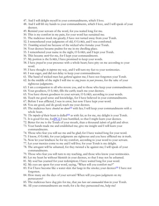 47. And I will delight myself in your commandments, which I love.
48. And I will lift my hands to your commandments, which I love, and I will speak of your
    decrees.
49. Remind your servant of the word, for you waited long for me.
50. This is my comfort in my pain, for your word has sustained me.
51. The malicious mock me greatly; I have not turned away from your Torah.
52. I remembered your judgments of old, O LORD, and I was comforted.
53. Trembling seized me because of the wicked who forsake your Torah.
54. Your decrees became psalms for me in my dwelling place.
55. I remembered your name in the night, O LORD, and I kept your Torah.
56. This became merit for me, for I kept your commandments.
57. My portion is the LORD, I have promised to keep your words.
58. I have prayed in your presence with a whole heart; have pity on me according to your
    word.
59. I have thought to improve my way, and I will turn my feet to your testimonies.
60. I was eager, and did not delay to keep your commandments.
61. The band of wicked men has gathered against me; I have not forgotten your Torah.
62. In the middle of the night I will rise to sing praise in your presence, for the sake of your
    righteous judgments.
63. I am a companion to all who revere you, and to those who keep your commandments.
64. Your goodness, O LORD, fills the earth; teach me your decrees.
65. You have shown goodness to your servant, O LORD, according to your words.
66. Teach me good sense and knowledge, for I have believed in your commandments.
67. Before I was afflicted, I was in error, but now I have kept your word.
68. You are good, and do good; teach me your decrees.
69. The malicious have shouted me down[33] with lies; I will keep your commandments with a
    whole heart.
70. The impulse of their heart is dulled[34] as with fat; as for me, my delight is your Torah.
71. It is good for me, for[PC1] I was humbled, so that I might learn your decrees.
72. Better for me is the Torah of your mouth, than a thousand talents of gold and silver.
73. Your hands made me and established me; give me insight and I will learn your
    commandments.
74. Those who fear you will see me and be glad; for I have waited long for your word.
75. I know, O LORD, for your judgments are righteous and you have afflicted me in truth.
76. Now let your kindness be for my comfort, according to your word to your servant.
77. Let your mercies come to me and I will live; for your Torah is my delight.
78. The arrogant will be ashamed, for they twisted a lie against me; I will speak of your
    commandments.
79. Those who fear you will turn to my teaching, and those who know your testimonies.
80. Let my heart be without blemish in your decrees, so that I may not be ashamed.
81. My soul has yearned for your redemption; I have waited long for your word.
82. My eyes are spent for your word, saying, “When will you comfort me?”
83. For I have become like a water-skin that hangs in the smoke; your decrees[35] I have not
    forgotten.
84. How many are the days of your servant? When will you pass judgment on my
    persecutors?
85. The malicious have dug pits for me, that you have not commanded them in your Torah.
86. All your commandments are truth; for a lie they persecuted me, help me!
 