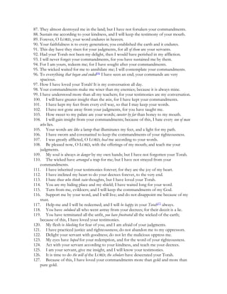 87. They almost destroyed me in the land; but I have not forsaken your commandments.
88. Sustain me according to your kindness, and I will keep the testimony of your mouth.
89. Forever, O LORD, your word endures in heaven.
90. Your faithfulness is to every generation; you established the earth and it endures.
91. This day have they risen for your judgments, for all of them are your servants.
92. Had your Torah not been my delight, then I would have perished in my affliction.
93. I will never forget your commandments, for you have sustained me by them.
94. For I am yours, redeem me; for I have sought after your commandments.
95. The wicked waited for me to annihilate me; I will contemplate your commandments.
96. To everything that began and ended[36] I have seen an end; your commands are very
    spacious.
97. How I have loved your Torah! It is my conversation all day.
98. Your commandments make me wiser than my enemies; because it is always mine.
99. I have understood more than all my teachers; for your testimonies are my conversation.
100. I will have greater insight than the wise, for I have kept your commandments.
101. I have kept my feet from every evil way, so that I may keep your words.
102. I have not gone away from your judgments, for you have taught me.
103. How sweet to my palate are your words; sweeter by far than honey to my mouth.
104. I will gain insight from your commandments; because of this, I hate every son of man
    who lies.
105. Your words are like a lamp that illuminates my feet, and a light for my path.
106. I have sworn and covenanted to keep the commandments of your righteousness.
107. I was greatly afflicted, O LORD; heal me according to your words.
108. Be pleased now, O LORD, with the offerings of my mouth; and teach me your
    judgments.
109. My soul is always in danger by my own hands; but I have not forgotten your Torah.
110. The wicked have arranged a trap for me; but I have not strayed from your
    commandments.
111. I have inherited your testimonies forever; for they are the joy of my heart.
112. I have inclined my heart to do your decrees forever, to the very end.
113. I hate those who think vain thoughts, but I have loved your Torah.
114. You are my hiding place and my shield; I have waited long for your word.
115. Turn from me, evildoers; and I will keep the commandments of my God.
116. Support me by your word, and I will live; and do not disappoint me because of my
    trust.
117. Help me and I will be redeemed; and I will be happy in your Torah[37] always.
118. You have subdued all who went astray from your decrees; for their deceit is a lie.
119. You have terminated all the unfit, you have frustrated all the wicked of the earth;
    because of this, I have loved your testimonies.
120. My flesh is blushing for fear of you; and I am afraid of your judgments.
121. I have practiced justice and righteousness; do not abandon me to my oppressors.
122. Delight your servant with goodness; do not let the malicious oppress me.
123. My eyes have hoped for your redemption, and for the word of your righteousness.
124. Act with your servant according to your kindness, and teach me your decrees.
125. I am your servant, give me insight, and I will know your testimonies.
126. It is time to do the will of the LORD; the scholars have desecrated your Torah.
127. Because of this, I have loved your commandments more than gold and more than
    pure gold.
 