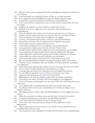 128. Because of this, I have harmonized[38] all the commandments whatsoever; I hate every
   way of deceit.
129. Your testimonies are wonderful; because of this, my soul has kept them.
130. Your engraved words will enlighten the needy, the simple will gain insight.
131. I opened my mouth and learned, for I desired your commandments.
132. Turn to me and have compassion on me, as is the custom towards those who love
   your name.
133. Establish my steps by your word, and let no deceit rule over me.
134. Redeem me from the oppression of the son of man, and I will keep your
   commandments.
135. Shine the splendor of your face on your servant, and teach me your decrees.
136. Streams of water will go down my eyes, because they have not kept the Torah.
137. Your are righteous, O LORD, and your judgments are upright.
138. You have commanded righteousness, testimony, and much faithfulness.
139. My zeal has overcome me, for my oppressors have forgotten your words.
140. Your word is very pure, and your servant loves it.
141. I am small and despised; I have not forgotten your commandments.
142. Your generosity is righteousness forever, and your Torah is truth.
143. Trouble and the oppressor have befallen me; your commandments are my delight.
144. Your testimonies are righteousness forever; give me insight and I will endure.
145. I have called with a whole heart; answer me, O LORD! I will keep your decrees.
146. I have called you, redeem me; and I will keep your testimonies.
147. I have risen early at dawn, and prayed; I have waited long for your word.
148. My eyes have preceded the watches of morning and evening to speak of your word.
149. Hear my voice in accordance with your kindness, O LORD; sustain me according to
   your judgments.
150. Those who pursue fornication have drawn near; they have gone far from your Torah.
151. You are near, O LORD, and all your commandments are truth.
152. Long ago I grew wise from your testimonies, for you founded them forever.
153. See my affliction and deliver me; for I have not forgotten your Torah.
154. Argue my case and redeem me; heal[39] me for your word.
155. Redemption is far from the wicked; for they have not sought your decrees.
156. Your mercies are many, O LORD; heal[40] me according to your judgments.
157. Those who pursue me and oppress me are many; I have not turned away from your
   testimonies.
158. I saw despoilers and I contended with them, who have not kept your word.
159. See [this], for I have loved your commandments; O LORD, according to your
   kindness heal[41] me.
160. The beginning of your word is truth; and all the judgments of your righteousness are
   forever.
161. Rulers have pursued me without cause; and my heart is in fear of your word.
162. I am glad concerning your word, like a man who finds much spoil.
163. I have hated deceit and loathed it; I have loved your Torah.
164. Seven times a day I have praised you, because of the judgements of your
   righteousness.
165. There is great peace for those who love your Torah in this age, and they have no
   stumbling-block in the age to come.
166. I have hoped for your redemption, O LORD, and I have done your commandments.
 