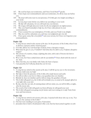 167. My soul has kept your testimonies, and I have loved them[42] greatly.
168. I have kept your commandments and your testimonies, for all my ways are before
   you.
169. My prayer will come near in your presence, O LORD; give me insight according to
   your word.
170. Let my prayer come before you; deliver me according to your word.
171. My lips will seek praise, for you will teach me your decrees.
172. My tongue will reply [to] your word, for all your judgments are righteousness.
173. May your hand be [ready] to help me, for I have taken pleasure in your
   commandments.
174. I have yearned for your redemption, O LORD, and your Torah is my delight.
175. May my soul live and praise you, and may your judgments give me aid.
176. I have gone astray like a lost flock;[43] seek your servant, for I have not forgotten your
   commandments.

Psalm 120
1. A song that was uttered on the ascents of the abyss. In the presence of the LORD, when I was
   in distress, I prayed, and he received my prayer.
2. O LORD, deliver my soul from lips of deceit, from a deceptive tongue.
3. What does he give to you, O slanderer? And what does he add to you, O defamer, deceptive
   tongue?
4. The arrows of a warrior, sharp as lightning from above, with coals of broom that burn in
   Gehenna below.
5. Woe is me, for I have settled down with the oasis-dwellers;[44] I have dwelt with the tents of
   the Arabs.
6. More than these, my soul abides with Edom, the hater of peace.
7. I am peaceful, for I will pray; [but] they are for war.

Psalm 121
1. A song that was uttered on the ascents of the abyss. I will lift up my eyes to the mountains.
   Whence shall come my help?
2. My help is from the presence of the LORD, who made heaven and earth.
3. He will not allow your foot to falter, your guardian does not slumber.
4. Behold, he does not slumber and he will not sleep, the guardian of Israel.
5. The LORD will guard you, the LORD will overshadow you, on account of the mezuzah affixed on
   your right side as you enter.
6. By day, when the sun rules, the morning-demons will not smite you, nor will the liliths, at night,
   when the moon rules.
7. The word of the LORD will guard you from all harm, he will guard your soul.
8. The LORD will guard your going out for business and your coming in to study Torah, from
   now and forevermore.

Psalm 122
1. A song that was uttered on the ascents of the abyss. I rejoiced with those who say to me, “Let
   us go to the sanctuary of the LORD.”
2. Our feet were standing in your gates, O Jerusalem.
3. Jerusalem that is built in the firmament is like a city that has been joined together on earth.
 