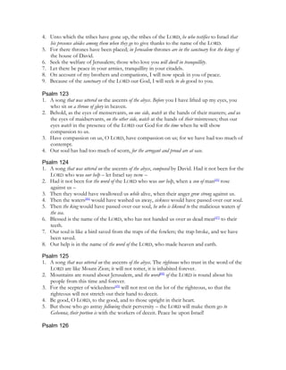 4. Unto which the tribes have gone up, the tribes of the LORD, he who testifies to Israel that
   his presence abides among them when they go to give thanks to the name of the LORD.
5. For there thrones have been placed; in Jerusalem thrones are in the sanctuary for the kings of
   the house of David.
6. Seek the welfare of Jerusalem; those who love you will dwell in tranquillity.
7. Let there be peace in your armies, tranquillity in your citadels.
8. On account of my brothers and companions, I will now speak in you of peace.
9. Because of the sanctuary of the LORD our God, I will seek to do good to you.

Psalm 123
1. A song that was uttered on the ascents of the abyss. Before you I have lifted up my eyes, you
   who sit on a throne of glory in heaven.
2. Behold, as the eyes of menservants, on one side, watch at the hands of their masters; and as
   the eyes of maidservants, on the other side, watch at the hands of their mistresses; thus our
   eyes watch in the presence of the LORD our God for the time when he will show
   compassion to us.
3. Have compassion on us, O LORD, have compassion on us; for we have had too much of
   contempt.
4. Our soul has had too much of scorn, for the arrogant and proud are at ease.

Psalm 124
1. A song that was uttered on the ascents of the abyss, composed by David. Had it not been for the
   LORD who was our help – let Israel say now –
2. Had it not been for the word of the LORD who was our help, when a son of man[45] rose
   against us –
3. Then they would have swallowed us while alive, when their anger grew strong against us.
4. Then the waters[46] would have washed us away, sickness would have passed over our soul.
5. Then the king would have passed over our soul, he who is likened to the malicious waters of
   the sea.
6. Blessed is the name of the LORD, who has not handed us over as dead meat[47] to their
   teeth.
7. Our soul is like a bird saved from the traps of the fowlers; the trap broke, and we have
   been saved.
8. Our help is in the name of the word of the LORD, who made heaven and earth.

Psalm 125
1. A song that was uttered on the ascents of the abyss. The righteous who trust in the word of the
   LORD are like Mount Zion; it will not totter, it is inhabited forever.
2. Mountains are round about Jerusalem, and the word[48] of the LORD is round about his
   people from this time and forever.
3. For the scepter of wickedness[49] will not rest on the lot of the righteous, so that the
   righteous will not stretch out their hand to deceit.
4. Be good, O LORD, to the good, and to those upright in their heart.
5. But those who go astray following their perversity – the LORD will make them go to
   Gehenna; their portion is with the workers of deceit. Peace be upon Israel!

Psalm 126
 