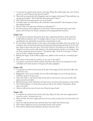 1. A song that was uttered on the ascents of the abyss. When the LORD makes the exiles of Zion
   return, we were[50] like the sick who were healed.[51]
2. Then will our mouths be full of laughter, and our tongue with praise;[52] then will they say
   among the Gentiles, “The LORD has done great good to these.”
3. The LORD has done great good to us; we are joyful.
4. O LORD, make our exiles return, like a land that is made habitable[53] when fountains of water
   flow during drought.
5. Those[54] who sow with tears will harvest with praise.[55]
6. He will surely go with weeping; the ox that bears a load of seed will surely come with
   praise, when he bears his sheaves and grazes on the young growth from the furrow.

Psalm 127
1. A song that was uttered on the ascents of the abyss, composed by Solomon. If the word of the
   LORD will not build the city,[56] its builders labor in vain; if the word of the LORD is not
   guarding the city of Jerusalem, its guard has stayed awake in vain.
2. In vain will you trouble yourselves to rise early in the morning to do robbery, who stay up late to do
   fornication, who eat the bread of the poor for which they labored honestly and truly; the LORD will
   give sleep to those who love him. ANOTHER TARGUM: The wicked say to the righteous, “It is
   wrong for you that you rise early and pray in the morning and stay up late in the evening to study
   the Torah, eating the bread of sorrow.” The righteous reply, “Truly the LORD gives to those
   who love him a complete reward for hunger.”
3. Behold, the legacy of the LORD is proper sons, children of the womb are a reward for good
   deeds.
4. Like arrows in the hand of a warrior, so are sons of the youth.[57]
5. It is good for a man that he fill his academy with them; they will not be ashamed, for they
   will dispute with their enemies in the gate of the place of judgment.

Psalm 128
1. A song that was uttered on the ascents of the abyss. How happy all who fear the LORD, who
   walk in his ways.
2. [Happy] the work of your hands, for you will eat [it]; happy are you in this age and you
   shall have good in the age to come.
3. Your wife is like a vine that bore fruit on the side of your house; your sons are like olive
   plants around your table.
4. Behold, because of this, blessed is the man who is reverent in the presence of the LORD.
5. The LORD will bless you from Zion, and you will see the welfare of Jerusalem all the
   days of your life.
6. And you will see the sons of your sons. Peace be upon Israel.

Psalm 129
1. A song that was uttered on the ascents of the abyss. Many are they who have oppressed me
   from my youth – let Israel now say –
2. Many are they who have oppressed me from my youth, yet they have not been able to do
   me harm.
3. Upon my body the plowers have plowed, they have made their furrow long.
4. The LORD is righteous; he has severed the bonds of the wicked.
5. They will be ashamed and withdraw: all those who hate Zion.
 