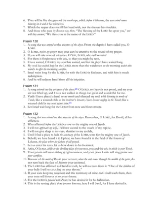 6. They will be like the grass of the rooftops, which, before it blossoms, the east wind comes
   blowing on it and it has withered.
7. Which the reaper does not fill his hand with, nor the sheaver his shoulder.
8. And those who pass by do not say there, “The blessing of the LORD be upon you,” nor
   will they answer, “We bless you in the name of the LORD.”

Psalm 130
1. A song that was uttered on the ascents of the abyss. From the depths I have called you, O
   LORD.
2. O LORD, receive my prayer; may your ears be attentive to the sound of my prayer.
3. If you will take note of iniquities, O Yah, LORD, who will remain?
4. For there is forgiveness with you, so that you might be seen.
5. I have waited, O LORD; my soul has waited, and for his glory I have waited long.
6. My soul has waited long for the LORD, more than the watchmen on the morning watch who
   watch to offer the morning sacrifice.
7. Israel waits long for the LORD, for with the LORD is kindness, and with him is much
   redemption.
8. And he will redeem Israel from all his iniquities.

Psalm 131
1. A song uttered on the ascents of the abyss.[58] O LORD, my heart is not proud, and my eyes
   are not lifted up, and I have not walked in things too great and wonderful for me.
2. Verily I have placed a hand on my mouth and silenced my soul while listening to words of
   Torah, like a weaned child at its mother’s breasts; I have become mighty in the Torah; like a
   weaned child is my soul upon him.[59]
3. Let Israel wait long for the LORD from now and forevermore.

Psalm 132
1. A song that was uttered on the ascents of the abyss. Remember, O LORD, for David, all his
    affliction.
2. Who affirmed before the LORD a vow to the mighty one of Jacob.
3. I will not approach my wife, I will not ascend to the couch of my repose,
4. I will not give sleep to my eyes, slumber to my eyelids,
5. Until I find a place to build the sanctuary of the LORD, tents for the mighty one of Jacob.
6. Behold, we have heard it in Ephrat, we have found it in the field of the forests of
    Lebanon, the place where the fathers of old prayed.
7. Let us enter his tents, let us bow down to his footstool.
8. Arise, O LORD, abide in the dwelling-place of your rest, you and the ark in which is your Torah.
9. Your priests will wear clothing of righteousness, and your pious Levites will sing praise over
    your sacrifices.
10. Because of the merit of David your servant; when the ark comes through the middle of the gates, do
    not turn back the face of Solomon your anointed.
11. The LORD has affirmed to David in truth, he will not turn from it: “One of the children of
    your belly I will set as a king on your throne.”
12. If your sons keep my covenant and this testimony of mine that I shall teach them, then
    your sons will forever sit on your throne.
13. For the LORD is pleased with Zion; he has desired it for his habitation.
14. This is the resting place of my presence forever; here I will dwell, for I have desired it.
 