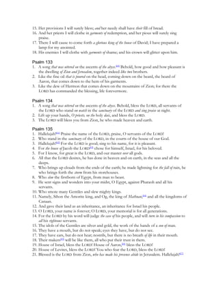 15. Her provisions I will surely bless; and her needy shall have their fill of bread.
16. And her priests I will clothe in garments of redemption, and her pious will surely sing
    praise.
17. There I will cause to come forth a glorious king of the house of David; I have prepared a
    lamp for my anointed.
18. His enemies I will clothe with garments of shame; and his crown will glitter upon him.

Psalm 133
1. A song that was uttered on the ascents of the abyss.[60] Behold, how good and how pleasant is
   the dwelling of Zion and Jerusalem, together indeed like two brothers.
2. Like the fine oil that is poured on the head, coming down on the beard, the beard of
   Aaron, that comes down to the hem of his garments.
3. Like the dew of Hermon that comes down on the mountains of Zion; for there the
   LORD has commanded the blessing, life forevermore.

Psalm 134
1. A song that was uttered on the ascents of the abyss. Behold, bless the LORD, all servants of
   the LORD who stand on watch in the sanctuary of the LORD and sing praise at night.
2. Lift up your hands, O priests, on the holy dais, and bless the LORD.
3. The LORD will bless you from Zion, he who made heaven and earth.

Psalm 135
1. Hallelujah![61] Praise the name of the LORD, praise, O servants of the LORD!
2. Who stand in the sanctuary of the LORD, in the courts of the house of our God.
3. Hallelujah![62] For the LORD is good; sing to his name, for it is pleasant.
4. For the house of Jacob the LORD[63] chose for himself, Israel, for his beloved.
5. For I know, for great is the LORD, and our master over all gods.
6. All that the LORD desires, he has done in heaven and on earth, in the seas and all the
    deeps.
7. Who brings up clouds from the ends of the earth; he made lightning for the fall of rain, he
    who brings forth the storm from his storehouses.
8. Who slew the firstborn of Egypt, from man to beast.
9. He sent signs and wonders into your midst, O Egypt, against Pharaoh and all his
    servants.
10. Who smote many Gentiles and slew mighty kings.
11. Namely, Sihon the Amorite king, and Og, the king of Mathnan,[64] and all the kingdoms of
    Canaan.
12. And gave their land as an inheritance, an inheritance for Israel his people.
13. O LORD, your name is forever; O LORD, your memorial is for all generations.
14. For the LORD by his word will judge the case of his people, and will turn in his compassion to
    all his righteous servants.
15. The idols of the Gentiles are silver and gold, the work of the hands of a son of man.
16. They have a mouth, but do not speak; eyes they have, but do not see.
17. They have ears, but do not hear; nostrils, but there is no breath of life in their mouth.
18. Their makers[65] will be like them, all who put their trust in them.
19. House of Israel, bless the LORD! House of Aaron,[66] bless the LORD!
20. House of Levites, bless the LORD! You who fear the LORD, bless the LORD!
21. Blessed is the LORD from Zion, who has made his presence abide in Jerusalem. Hallelujah![67]
 