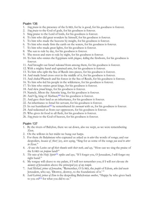 Psalm 136
1. Sing praise in the presence of the LORD, for he is good, for his goodness is forever.
2. Sing praise to the God of gods, for his goodness is forever.
3. Sing praise to the Lord of lords, for his goodness is forever.
4. To him who did great wonders by himself, for his goodness is forever.
5. To him who made the heavens by insight, for his goodness is forever.
6. To him who made firm the earth on the waters, for his goodness is forever.
7. To him who made great lights, for his goodness is forever.
8. The sun to rule by day, for his goodness is forever.
9. The moon and stars to rule by night, for his goodness is forever.
10. To him who smites the Egyptians with plagues, killing the firstborn, for his goodness is
    forever.
11. And brought out Israel redeemed from among them, for his goodness is forever.
12. With a mighty hand and upraised arm, for his goodness is forever.
13. To him who split the Sea of Reeds into pieces, for his goodness is forever.
14. And made Israel cross over in the middle of it, for his goodness is forever.
15. And choked Pharaoh and his forces in the Sea of Reeds, for his goodness is forever.
16. To him who led his people in the wilderness, for his goodness is forever.
17. To him who smites great kings, for his goodness is forever.
18. And slew proud kings, for his goodness is forever.
19. Namely, Sihon the Amorite king, for his goodness is forever.
20. And Og, king of Mathnan,[68] for his goodness is forever.
21. And gave their land as an inheritance, for his goodness is forever.
22. An inheritance to Israel his servant, for his goodness is forever.
23. In our humiliation[69] he remembered his covenant with us, for his goodness is forever.
24. And redeemed us from our oppressors, for his goodness is forever.
25. Who gives his food to all flesh, for his goodness is forever.
26. Sing praise to the God of heaven, for his goodness is forever.

Psalm 137
1. By the rivers of Babylon, there we sat down, also we wept, as we were remembering
   Zion.
2. On the willows in her midst we hung our harps.
3. For there the Babylonians who captured us asked us to utter the words of songs; and our
   despoilers, because of [their] joy, were saying, “Sing for us some of the songs you used to utter
   in Zion.”
4. At once the Levites cut off their thumbs with their teeth, and say, “How can we sing the praise of
   the LORD on profane land?”
5. The voice of the Holy Spirit[70] replies and says, “If I forget you, O Jerusalem, I will forget my
   right hand.”
6. My tongue will cleave to my palate, if I will not remember you; if I will not elevate the
   memory of Jerusalem above the principal joy of my temple.
7. Said Michael, prince of Jerusalem, “Remember, O LORD, the people of Edom, who laid waste
   Jerusalem, who say, ‘Destroy, destroy, to the foundations of it.’ ”
8. Said Gabriel, prince of Zion to the despoiling Babylonian mother, “Happy he who gives back
   to you evil[71] for what you did to us.”
 