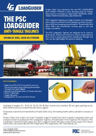 E PSC
LOADGUIDER
A I-TANGLE TAGLINES
rong eel, lig a fê er
Project Sales Corp introduces the new PSC LOADGUIDER
ANTI-TANGLE TAGLINE in india. Specially made for Project
Sales Corp by a company in iceland with TECHNICAL ASSIS-
TANCE FROM A MAJOR DRILLING OPERATOR.
PSC Loadguider Taglines are tangle resistant as it is designed
with a rigid core and stiﬀ cover braiding to prevent any turn-
ing on itself and wrapping around objects. The patented Helix
spiral eﬀect will dramatically increase grip in wet and
slippery conditions.
The PSC Loadguider Taglines are designed not to catch on
pinch points, as there are no knots or areas to snag. Inside the
Helix cover is polyex giving them exceptional strength and
they are also lightweight for operator handling.
KEY FEATURES -
• Made from POLY-EX 12 mm with 6 mm core
(18 mm) Synthetic Rope Oﬀering Remarkable
Strength and Light Weight
• Weaved Over Braided Cover to Prevent Abrasion
• Colour Coded Eyes
• Tangle Resistant
• Designed Not To Catch On Pinch Points
Available in lengths of – 10,15, 20, 25, 30, 35, 45 feet. A twist lock carabiner 50 mm gate opening as per.
ANSI Z359.12 will be included free with every tagline.
Exclusively imported and marketed by Project Sales Corp, the leading hands safety specialist company in
india
Project Sales Corp stocks the most complete range of hands-free tools to guide suspended loads and
manoeuvre them including the PSC Loadguider Taglines, the SafeGuider Hi-Viz Taglines, PSC Shove-it, PSC
LoadGuider Push/Pull hand safety tool and a range of hands-oﬀ tools to keep hands away from impact
zones and crush points like the PSC Fingersaver, PSC Ergonomix, PSC Thumbsaver, etc
Call: +91-98851-49412
oﬀshore@projectsalescorp.com
www.projectsalescorp.in
 
