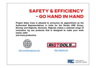 SAFETY & EFFICIENCY
- go hand in hand
Project Sales Corp is pleased to announce its appointment as the
Authorised Representatives in India for the Nordic HSE Group,
Norway and Rigtools, Denmark. Rigtools makes a selected range of
innovative rig use products that is designed to make your work
easier, safer
and more productive.
http://nordichsegroup.com http://rigtools.net
 