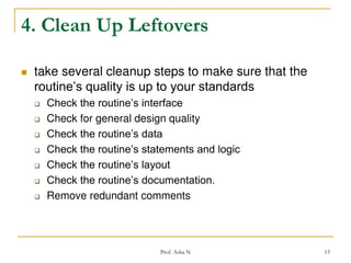 4. Clean Up Leftovers


take several cleanup steps to make sure that the
routine’s quality is up to your standards









Check the routine’s interface
Check for general design quality
Check the routine’s data
Check the routine’s statements and logic
Check the routine’s layout
Check the routine’s documentation.
Remove redundant comments

Prof. Asha N

13

 