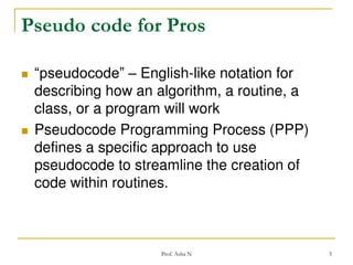 Pseudo code for Pros




“pseudocode” – English-like notation for
describing how an algorithm, a routine, a
class, or a program will work
Pseudocode Programming Process (PPP)
defines a specific approach to use
pseudocode to streamline the creation of
code within routines.

Prof. Asha N

5

 