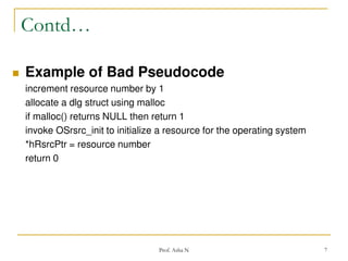 Contd…


Example of Bad Pseudocode
increment resource number by 1
allocate a dlg struct using malloc
if malloc() returns NULL then return 1
invoke OSrsrc_init to initialize a resource for the operating system
*hRsrcPtr = resource number
return 0

Prof. Asha N

7

 