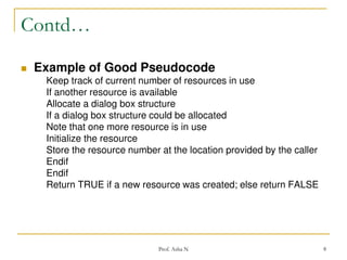 Contd…


Example of Good Pseudocode
Keep track of current number of resources in use
If another resource is available
Allocate a dialog box structure
If a dialog box structure could be allocated
Note that one more resource is in use
Initialize the resource
Store the resource number at the location provided by the caller
Endif
Endif
Return TRUE if a new resource was created; else return FALSE

Prof. Asha N

8

 