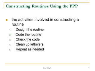 Constructing Routines Using the PPP


the activities involved in constructing a
routine
1.
2.
3.
4.
5.

Design the routine
Code the routine
Check the code
Clean up leftovers
Repeat as needed

Prof. Asha N

9

 