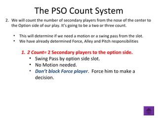 The PSO Count System
2. We will count the number of secondary players from the nose of the center to
the Option side of our play. It’s going to be a two or three count.
• This will determine if we need a motion or a swing pass from the slot.
• We have already determined Force, Alley and Pitch responsibilities
1. 2 Count= 2 Secondary players to the option side.
• Swing Pass by option side slot.
• No Motion needed.
• Don’t block Force player. Force him to make a
decision.
 