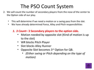 The PSO Count System
2. We will count the number of secondary players from the nose of the center to
the Option side of our play.
• This will determine if we need a motion or a swing pass from the slot.
• We have already determined Force, Alley and Pitch responsibilities
1. 3 Count= 3 Secondary players to the option side.
• Motion needed by opposite slot (Kind of motion is up
to the slot)
• WR blocks Pitch Player
• Slot blocks Alley Runner
• Opposite Slot becomes 3rd
Option for QB.
• (Either swing or Pitch depending on the type of
motion)
 