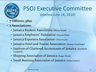 PSOJExecutive Committee(elected June 16, 2010)7 Officers, plus7 Associations:Jamaica Bankers Association (Minna Israel)Jamaica Employers’ Federation (Wayne Chen)Jamaica Exporters Association (Vitus Evans)Jamaica Hotel and Tourist Association (Wayne Cummings)Institute of Chartered Accountants of Jamaica (Archibald Campbell)Shipping Association of Jamaica (Roger Hinds)Small Business Association of Jamaica (Dalma James)January 201110