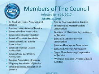 Members of The Council (elected June 16, 2010)AssociationsIn Bond Merchants Association of JamaicaInsurance Association of JamaicaJamaica Bankers AssociationJamaica Employers FederationJamaica Exporters AssociationJamaica Hotel and Tourist AssociationJamaica Securities Dealers AssociationJamaica Used Car Dealers AssociationRealtors Association of JamaicaShipping Association of JamaicaSmall Businesses Association of JamaicaSpirits Pool Association LimitedIncorporated Masterbuilders AssociationInstitute of Chartered Accountants of JamaicaJamaica Customer Service AssociationJamaica Developers AssociationJamaica Livestock AssociationSugar Manufacturing Corporation of JamaicaWomen's Business Owners Jamaica LimitedJanuary 201112
