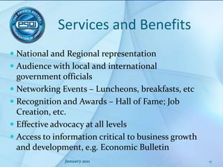 Services and BenefitsNational and Regional representationAudience with local and international government officialsNetworking Events – Luncheons, breakfasts, etcRecognition and Awards – Hall of Fame; Job Creation, etc.Effective advocacy at all levelsAccess to information critical to business growth and development, e.g. Economic BulletinJanuary 201117