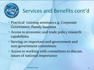 Services and Benefits cont’dPractical  training seminars e.g. Corporate  Governance, Family businessAccess to economic and trade policy research capabilities Serving on important and government and non-government committeesAccess to working with committees to discuss issues of national importance January 201118