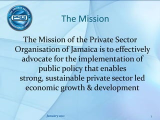 The MissionThe Mission of the Private Sector Organisation of Jamaica is to effectively advocate for the implementation of public policy that enables strong, sustainable private sector led economic growth & developmentJanuary 20113