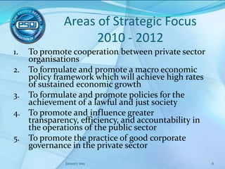 Areas of Strategic Focus 2010 - 2012To promote cooperation between private sector organisationsTo formulate and promote a macro economic policy framework which will achieve high rates of sustained economic growth  To formulate and promote policies for the achievement of a lawful and just society To promote and influence greater transparency, efficiency, and accountability in the operations of the public sectorTo promote the practice of good corporate governance in the private sectorJanuary 20116