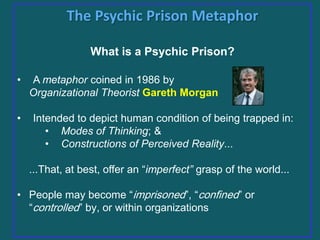 The Psychic Prison Metaphor
What is a Psychic Prison?
•
•

A metaphor coined in 1986 by
Organizational Theorist Gareth Morgan
Intended to depict human condition of being trapped in:
• Modes of Thinking; &
• Constructions of Perceived Reality...
...That, at best, offer an “imperfect” grasp of the world...

• People may become “imprisoned”, “confined” or
“controlled” by, or within organizations

 