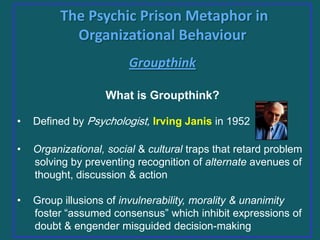 The Psychic Prison Metaphor in
Organizational Behaviour
Groupthink
What is Groupthink?
•

Defined by Psychologist, Irving Janis in 1952

•

Organizational, social & cultural traps that retard problem
solving by preventing recognition of alternate avenues of
thought, discussion & action

•

Group illusions of invulnerability, morality & unanimity
foster “assumed consensus” which inhibit expressions of
doubt & engender misguided decision-making

 