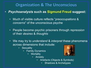 Organization & The Unconscious
• Psychoanalysts such as Sigmund Freud suggest:
• Much of visible culture reflects “preoccupations &
concerns” of the unconscious psyche
• People become psychic prisoners through repression
of their desires & thoughts
• We may try to understand & interpret these phenomena
across dimensions that include:
• Sexuality
• Family Dynamics
• Mortality
• Anxiety
• Artefacts (Objects & Symbols)
• Shadows & Archetypes

 