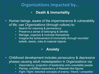 Organizations impacted by…
•

Death & Immortality

• Human beings, aware of the impermanence & vulnerability
of life, use Organizations (through culture) to:
•
•
•
•

Search for meaning & permanency
Preserve a sense of belonging & identity
Manage, organize & motivate themselves
Imagine the achievement of immortality through recorded
beliefs, deeds, roles & material objects

•

Anxiety

• Childhood development includes persecutory & depressive
phases causing adult maladaptation in Organizations via:
• Dependency: projection of leadership onto unsuitable people
• Pairing: unfulfilled expectancy of Messiah-like figures
• Fight / flight: distorted concepts of enemy / friend / competitor

 