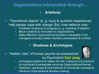 Organizations interpreted through…
•

Artefacts

• “Transitional objects” (e. g. toys) & symbolic experiences
help people cope with change. But, over-reliance may:
• Facilitate resistance to progress (e. g. hoarding of objects)
• Block creativity & innovation in Organizations
• Make effective Organizational transition impossible if not
managed correctly (needs voluntary participation & control)

• Shadows & Archetypes
• “Holistic view” of human psyche as emphasized
by Psychiatrist Carl Jung
• Archetypes (patterns & ideas) link the “collective unconscious”
to individuals & perpetuate recurring Organizational themes
• Shadows: repressed & rival instincts of individuals compete to
influence Organizational decision-making

 