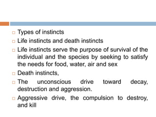  Types of instincts
 Life instincts and death instincts
 Life instincts serve the purpose of survival of the
individual and the species by seeking to satisfy
the needs for food, water, air and sex
 Death instincts,
 The unconscious drive toward decay,
destruction and aggression.
 Aggressive drive, the compulsion to destroy,
and kill
 