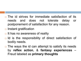  The id strives for immediate satisfaction of its
needs and does not tolerate delay or
postponement of satisfaction for any reason.
 Instant gratification
 It has no awareness of reality
 Id is the responsibility of direct satisfaction of
bodily needs.
 The ways the id can attempt to satisfy its needs
by reflex action, & fantasy experiences –
Freud labeled as primary thoughts
 