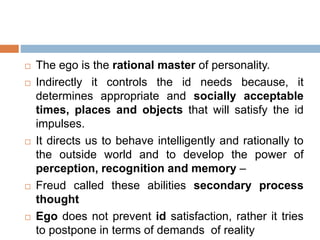  The ego is the rational master of personality.
 Indirectly it controls the id needs because, it
determines appropriate and socially acceptable
times, places and objects that will satisfy the id
impulses.
 It directs us to behave intelligently and rationally to
the outside world and to develop the power of
perception, recognition and memory –
 Freud called these abilities secondary process
thought
 Ego does not prevent id satisfaction, rather it tries
to postpone in terms of demands of reality
 