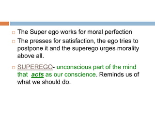  The Super ego works for moral perfection
 The presses for satisfaction, the ego tries to
postpone it and the superego urges morality
above all.
 SUPEREGO- unconscious part of the mind
that acts as our conscience. Reminds us of
what we should do.
 
