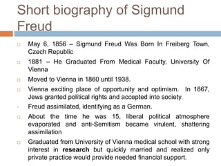 Short biography of Sigmund
Freud
 May 6, 1856 – Sigmund Freud Was Born In Freiberg Town,
Czech Republic
 1881 – He Graduated From Medical Faculty, University Of
Vienna
 Moved to Vienna in 1860 until 1938.
 Vienna exciting place of opportunity and optimism. In 1867,
Jews granted political rights and accepted into society.
• Freud assimilated, identifying as a German.
 About the time he was 15, liberal political atmosphere
evaporated and anti-Semitism became virulent, shattering
assimilation
 Graduated from University of Vienna medical school with strong
interest in research but quickly married and realized only
private practice would provide needed financial support.
 