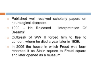 Published well received scholarly papers on
neurological disorders.
 1900 – He Released ‘Interpretation Of
Dreams’
 Outbreak of WW II forced him to flee to
London, where he died a year later in 1939.
 In 2006 the house in which Freud was born
renamed it as Stalin square to Freud square
and later opened as a museum.
 
