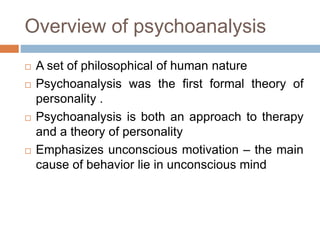 Overview of psychoanalysis
 A set of philosophical of human nature
 Psychoanalysis was the first formal theory of
personality .
 Psychoanalysis is both an approach to therapy
and a theory of personality
 Emphasizes unconscious motivation – the main
cause of behavior lie in unconscious mind
 